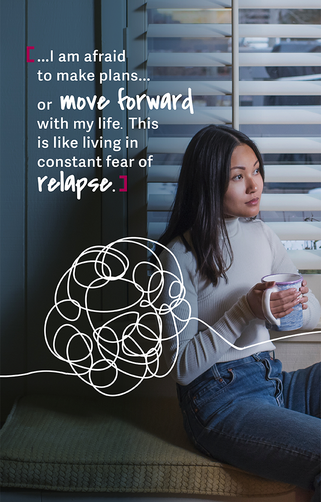 …I am afraid to make plans… or move forward with my life. This is like living in constant fear of relapse.